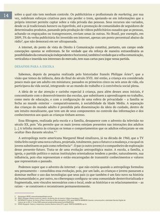 14 marketing, por sua
banners ou hyperlinks, até a promoção de comunidades de seguidores de
determinados produtos, passando pela produção de vídeos publicitários ousados que as pessoas,
achando-os engraçados ou transgressores, enviam umas às outras. No Brasil, por exemplo, em
rádio , que não demorará em ser ultrapassada.
possibilidadesdacomunicaçãoindependenteehorizontal,tambéméverdadequeavelhacomunicação,
DESAFIOS PARA A ESCOLA
, que a
participava da vida social, integrando-se ao mundo do trabalho e à convivência social plena.
A ideia de se dar atenção e carinho especial à criança, para além desses anos iniciais, é
concomitante com o desenvolvimento das escolas, que substituem a aprendizagem no trabalho,
das crianças do mundo adulto é presidida pela disseminação da ideia do cuidado, dentro de
conhecimentos aos quais as crianças tinham acesso.
ocultar-lhes durante séculos.”
que representam o passado.
raízes – se constroem e reconstroem permanentemente.
9 Almanaque IBOPE, www.almanaqueibope.com.br.
10 ÁRIES, Philippe. História social da criança e da família
11 MEYROWITZ, Joshua. No Sense of Place, University of New Hamsphire, 1992, apud MARTIN-BARBERO. Jóvenes: comunicación e identidad. Revista Digital de
Cultura de La OEI, nº. 0, fev./2002.www.oei.es/pensariberoamerica/ric00a00.htm
12 MEAD, Margaret. Cultura y compromiso
 