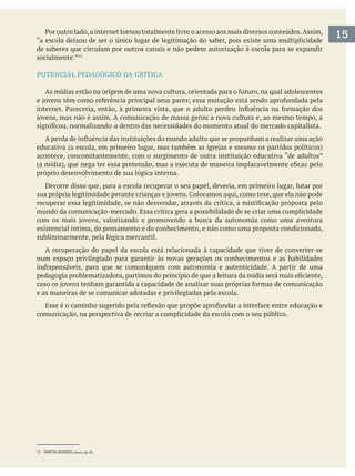 15“a escola deixou de ser o único lugar de legitimação do saber, pois existe uma multiplicidade
de saberes que circulam por outros canais e não pedem autorização à escola para se expandir
socialmente.”
POTENCIAL PEDAGÓGICO DA CRÍTICA
acontece, concomitantemente, com o surgimento de outra instituição educativa “de adultos”
próprio desenvolvimento de sua lógica interna.
Decorre disso que, para a escola recuperar o seu papel, deveria, em primeiro lugar, lutar por
mundo da comunicação-mercado. Essa crítica gera a possibilidade de se criar uma cumplicidade
existencial íntima, do pensamento e do conhecimento, e não como uma proposta condicionada,
subliminarmente, pela lógica mercantil.
A recuperação do papel da escola está relacionada à capacidade que tiver de converter-se
num espaço privilegiado para garantir às novas gerações os conhecimentos e as habilidades
indispensáveis, para que se comuniquem com autonomia e autenticidade. A partir de uma
e as maneiras de se comunicar adotadas e privilegiadas pela escola.
comunicação, na perspectiva de recriar a cumplicidade da escola com o seu público.
13 MARTIN-BARBERO, Jesus, op cit.
 
