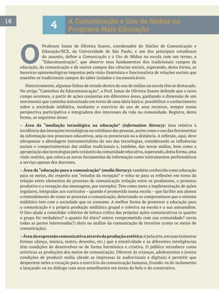 16
4 A Comunicação e Uso de Mídias no
Programa Mais Educação
O  Comunicação e o Uso de Mídias na escola com um termo, a
mantêm os tradicionais campos do saber isolados e incomunicáveis.
Historicamente,algumas linhas de estudo dentro do uso de mídias na escola têm se destacado.
sobre a sociedade midiática, mediante o exercício do uso de seus recursos, sempre numa
perspectiva participativa e integradora dos interesses da vida na comunidade. Registra, desta
– Área da “mediação tecnológica na educação” (information literacy): área relativa à
sociais e comportamentais das mídias tradicionais e, também, das novas mídias, bem como a
a serviço apenas dos docentes.
– Área da “educação para a comunicação” (media literacy): também conhecida como educação
relação entre elementos do processo de comunicação (relação entre os produtores, o processo
o entendimento de como se processa a comunicação, detectando os compromissos que o sistema
a comunicação é a própria produção midiática grupal e coletiva na escola e a sua autoanálise.
–Áreadaexpressãocomunicativaatravésdaproduçãoestética:épelaarte,emsuasinúmeras
despertem neles a vocação para o exercício da comunicação humana, tirando-os do isolamento
e lançando-os no diálogo com seus semelhantes em torno do belo e do construtivo.
 