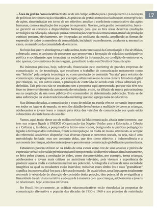 17–Área da gestão comunicativa:
de políticas de comunicação educativa.As práticas da gestão comunicativa buscam convergências
humanas, como a ampliação dos espaços de expressão. No caso, pela gestão comunicativa, busca-
mediação
tecnológica na educação,educação para a comunicação e expressão comunicativa através da produção
estética
casos, os membros da comunidade do entorno.
Comunicação e Uso de Mídias,
marketing de grandes empresas de
comunicação ou de tecnologia, que envolvem o trabalho de comunicação meramente como
por crianças, ou, em outros casos, a produção de conteúdo de acordo com linhas editoriais pré-
ou na cooptação de um novo público-alvo consumidor de determinada publicação. Trata-se de
marketing que não agrega nada de educativo.
Nas últimas décadas, a comunicação e o uso de mídias na escola vêm se tornando importante
submetidos durante horas do seu dia.
Estudantes podem utilizar-se da Rádio de uma escola como voz de seus anseios e prática de
antenada
No Brasil, historicamente, as práticas educomunicativas estão vinculadas às propostas de
 