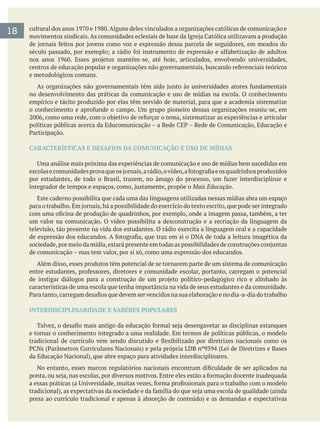 e metodológicos comuns.
no desenvolvimento das práticas da comunicação e uso de mídias na escola. O conhecimento
empírico e tácito produzido por elas têm servido de material, para que a academia sistematize
CARACTERÍSTICAS E DESAFIOS DA COMUNICAÇÃO E USO DE MÍDIAS
Mais Educação.
Este caderno possibilita que cada uma das linguagens utilizadas nessas mídias abra um espaço
um valor na comunicação. O vídeo possibilita a desconstrução e a recriação da linguagem da
televisão, tão presente na vida dos estudantes. O rádio exercita a linguagem oral e a capacidade
de comunicação – mas tem valor, por si só, como uma expressão dos educandos.
Além disso, esses produtos têm potencial de se tornarem parte de um sistema de comunicação
características de uma escola que tenha importância na vida de seus estudantes e da comunidade.
INTERDISCIPLINARIDADE E SABERES POPULARES
e tornar o conhecimento integrado a uma realidade. Em termos de políticas públicas, o modelo
18
 