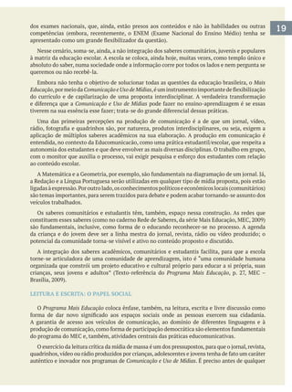 dos exames nacionais, que, ainda, estão presos aos conteúdos e não às habilidades ou outras
queremos ou não recebê-la.
Mais
Educação,pormeiodaComunicaçãoeUsodeMídias
Comunicação e Uso de Mídias
aplicação de múltiplos saberes acadêmicos na sua elaboração. A produção em comunicação é
autonomia dos estudantes e que deve envolver as mais diversas disciplinas. O trabalho em grupo,
ao conteúdo escolar.
são temas importantes, para serem trazidos para debate e podem acabar tornando-se assunto dos
veículos trabalhados.
Os saberes comunitários e estudantis têm, também, espaço nessa construção. As redes que
potencial da comunidade torna-se visível e ativo no conteúdo proposto e discutido.
torne-se articuladora de uma comunidade de aprendizagem, isto é “uma comunidade humana
Programa Mais Educação
LEITURA E ESCRITA: O PAPEL SOCIAL
O Programa Mais Educação
autêntico e inovador nos programas de Comunicação e Uso de Mídias. É preciso antes de qualquer
19
 