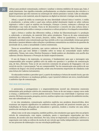 é, atualmente, o prisma sobre o qual uma cultura global dominante impõe-se sobre culturas
identidade e sua visão de mundo. Trata-se de desconstruir o conceito de uma cultura única e
imutável,passado pela mídia e começar a comunicar a cultura própria e viva daquela comunidade.
fanzines, rádios, vídeos ou quadrinhos, o estudante é
discussão e pautem debates sobre soluções e problemas comunitários ou relativos às questões da
Torna-se aconselhável, portanto, que outros cadernos do Programa Mais Educação
cadernos Direitos Humanos e Promoção da Saúde respectivamente.
Os educandos tendem a perceber que é, a partir da mudança e leitura de mundo locais, que são
e autêntico tipo de comunicação.
VOZ DOS ESTUDANTES
estimulados pela produção coletiva de comunicação. Trata-se de um tempo e espaço raros onde
anseios.Ele busca sua pauta,pesquisa,escreve,analisa e opina com o suporte do ambiente escolar,
mas não subordinado a ele.
A voz dos estudantes, comunicação autêntica explícita nos produtos desenvolvidos, deve
veículo de comunicação, com regras, condução, pauta e reportagens organizadas por eles
20
 