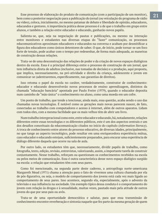 educandos e gestores. A importância prática desse processo é a de que o trabalho em grupo entre
alunos, e também a relação entre educador e educando, ganharão novos papéis.
de construção dessas relações.
Trata-se de uma desconstrução das relações de poder e da criação de novos espaços dialógicos
educador e educando desenvolverão novos processos de ensino aprendizagem, distintos da
conectadas ao trabalho com computadores e acesso à internet, além de outros aparatos. Lidam
Numtrabalhointergeracionalcomoeste,entreeducadoreeducando,há,notadamente,relações
information literacy
A troca de conhecimento entre atores do processo educativo, de diversas idades, principalmente,
no que tange ao aspecto tecnológico, pode resultar em uma enriquecedora experiência mútua,
ou pelos meios de comunicação. Essa é outra característica desse novo espaço dialógico surgido
comportamento de seus pares. Isso acontece, segundo ela, especialmente, após o advento da
Trata-se de uma oportunidade democrática e salutar, para que essa transmissão de
21
 