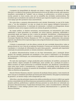 EXPRESSÃO: UMA QUESTÃO DE DIREITO
A proposta da integralidade de educação em tempo e espaço, base da elaboração do Mais
Educação
escolar, perante os riscos sociais, sem cair na armadilha das atividades assistencialistas. Ela
locus escolar
é um espaço que deve promover essas características.
ecossistemas comunicativos. A construção de autonomia e estímulo ao protagonismo desses
estudantes nesses novos espaços constitui um sistema de garantia de direitos.
No campo político, os direitos necessitam, necessariamente, de instrumentos para serem
concretude desde sua origem em leis e cartas de princípios. Inicialmente, a Educomunicação
pessoas devem ter voz e com ela se expressar livremente. O acesso aos veículos de comunicação,
construção da autonomia perante os veículos existentes e dominantes.
independente.
rádio dos estudantes, ou mesmo os assuntos de sexualidade e saúde pública trabalhados em um
Discutir Direitos Humanos, durante o processo de produção dessas pautas, é uma maneira de
da garantia e, ao mesmo tempo, estão assegurados por eles.
Direitos Humanos.
23
 