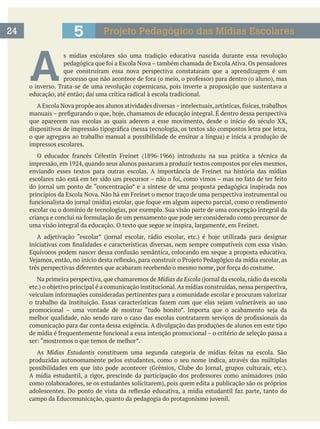 A 
s mídias escolares são uma tradição educativa nascida durante essa revolução
que construíram essa nova perspectiva constataram que a aprendizagem é um
o inverso. Trata-se de uma revolução copernicana, pois inverte a proposição que sustentava a
que aparecem nas escolas as quais aderem a esse movimento, desde o início do século XX,
impressos escolares.
Na primeira perspectiva, que chamaremos de Mídias da Escola
comunicação para dar conta dessa exigência. A divulgação das produções de alunos em este tipo
As Mídias Estudantis
produzidas autonomamente pelos estudantes, como o seu nome indica, através das múltiplas
5 Projeto Pedagógico das Mídias Escolares24
 
