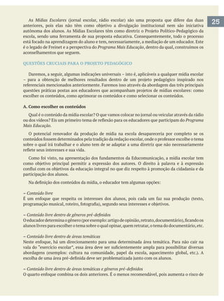 As Mídias Escolares
Programa Mais Educação, dentro da qual, construímos os
aconselhamentos que seguem.
QUESTÕES CRUCIAIS PARA O PROJETO PEDAGÓGICO
Daremos, a seguir, algumas indicações universais – isto é, aplicáveis a qualquer mídia escolar
escolher os conteúdos, como aprimorar os conteúdos e como selecionar os conteúdos.
A. Como escolher os conteúdos
Programa
Mais Educação.
O potencial renovador da produção de mídia na escola desapareceria por completo se os
sobre o qual irá trabalhar e o aluno tem de se adaptar a uma diretriz que não necessariamente
participação dos alunos.
– Conteúdo livre
–
alunos livres para escolher o tema sobre o qual opinar,quem retratar,o tema do documentário,etc.
– Conteúdo livre dentro de áreas temáticas
–
25
 