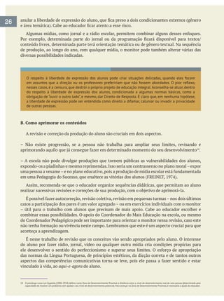 conteúdo livres, determinada parte terá orientação temática ou de gênero textual. Na sequência
de produção, ao longo do ano, com qualquer mídia, o monitor pode também alterar várias das
diversas possibilidades indicadas.
O respeito à liberdade de expressão dos alunos pode criar situações delicadas, quando eles focam
do respeito à liberdade de expressão dos alunos, condicionada a algumas normas básicas, como a
a liberdade de expressão pode ser entendida como direito a difamar, caluniar ou invadir a privacidade
de outras pessoas.
B. Como aprimorar os conteúdos
A revisão e correção da produção do aluno são cruciais em dois aspectos.
– Não existe progressão, se a pessoa não trabalha para ampliar seus limites, revisando e
.
– A escola não pode divulgar produções que tornem públicas as vulnerabilidades dos alunos,
expondo-os a piadinhas e mesmo reprimendas.Isso seria um contrassenso no plano moral–expor
Assim, recomenda-se que o educador organize sequências didáticas, que permitam ao aluno
casos a participação dos pares é um valor agregado – ou em exercícios individuais com o monitor
aconteça a aprendizagem.
É nesse trabalho de revisão que os conceitos vão sendo apropriados pelo aluno. O interesse
vinculado à vida, ao aqui-e-agora do aluno.
26
 