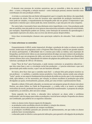 É durante esse processo de revisões sucessivas, que se consolida a ideia da autoria e da
contribuição em uma produção coletiva.
de expressão do aluno. Não se trata de inventar uma capacidade de produção inexistente. O
capacidade expressiva do aluno, mas os erros não devem passar despercebidos.
pouco!
C. Como selecionar os conteúdos
escolar, ainda mais em programas como o Programa Mais Educação, onde há um grande número
que têm como base o uso e a circulação social das produções –, é preciso selecionar o que será
aproveitado pela mídia escolar, o que é um ato bastante delicado.
cooperativa, ao contrário, abre um novo campo.
Nesta segunda via, de início, o educador deve esclarecer ao aluno sobre o problema
– as produções escolhidas passarão por processo de aprimoramento, em que todos os alunos
– o educador pode ter direito a uma quota de indicações,para garantir a divulgação de produções
27
 