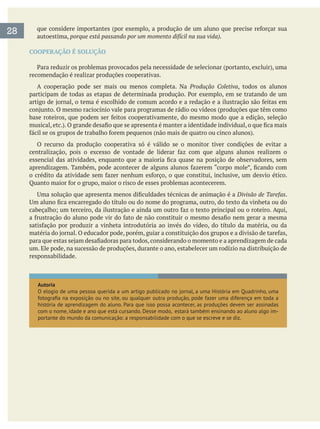 autoestima, porque está passando por um momento difícil na sua vida).
COOPERAÇÃO É SOLUÇÃO
recomendação é realizar produções cooperativas.
A cooperação pode ser mais ou menos completa. Na Produção Coletiva, todos os alunos
O recurso da produção cooperativa só é válido se o monitor tiver condições de evitar a
Divisão de Tarefas.
um. Ele pode, na sucessão de produções, durante o ano, estabelecer um rodízio na distribuição de
responsabilidade.
Autoria
história de aprendizagem do aluno. Para que isso possa acontecer, as produções devem ser assinadas
com o nome, idade e ano que está cursando. Desse modo, estará também ensinando ao aluno algo im-
portante do mundo da comunicação: a responsabilidade com o que se escreve e se diz.
28
 