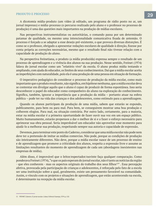 PRODUTO E PROCESSO
Nas perspectivas instrumentalistas ou autoritárias, o comando passa por um determinado
capacidade de produção do aluno.
O imperativo pedagógico de considerar o processo de produção da mídia escolar, como mais
desconhecer o papel do educador como companheiro do aluno na exploração do conhecimento.
pública – pode ter na vida das crianças e dos adolescentes, como estímulo para a aprendizagem.
deve ter a pretensão de imitar as mídias comercias. Não pode, porque as condições de produção
e de aprendizagem que promove a criticidade dos alunos, respeita a expressão livre e assume as
limitações resultantes do momento de aprendizagem de cada um (abordagens inexistentes nas
” . Essa percepção
é determinante na recepção da mídia escolar.
29
 