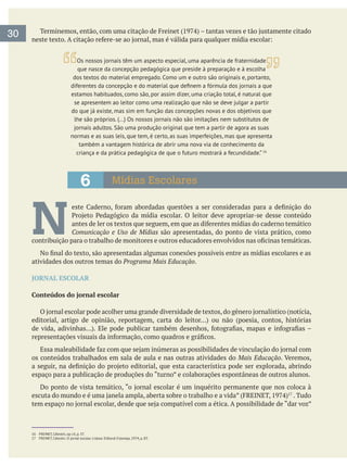 6 Mídias Escolares
30
16 FREINET, Célestin, op cit, p. 37.
N Comunicação e Uso de Mídias são apresentadas, do ponto de vista prático, como
atividades dos outros temas do Programa Mais Educação.
JORNAL ESCOLAR
Conteúdos do jornal escolar
os conteúdos trabalhados em sala de aula e nas outras atividades do Mais Educação
espaço para a publicação de produções do “turno” e colaborações espontâneas de outros alunos.
. Tudo
que nasce da concepção pedagógica que preside à preparação e à escolha
dos textos do material empregado. Como um e outro são originais e, portanto,
estamos habituados, como são, por assim dizer, uma criação total, é natural que
normas e as suas leis, que tem, é certo, as suas imperfeições, mas que apresenta
também a vantagem histórica de abrir uma nova via de conhecimento da
criança e da prática pedagógica de que o futuro mostrará a fecundidade.” 16
 