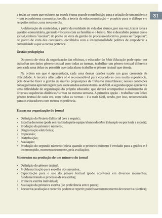 a todas as vozes que existem na escola é uma grande contribuição para a criação de um ambiente
– um ecossistema comunicativo, diz a teoria da educomunicação – propício para o diálogo e o
A elaboração de conteúdos, a partir da realidade de vida dos alunos, por sua vez, traz à tona a
do ponto de vista dos conteúdos, escolhidos com a intencionalidade política de empoderar a
comunidade a que a escola pertence.
Gestão pedagógica
Mais Educação pode optar por
Na ordem em que é apresentada, cada uma dessas opções supõe um grau crescente de
para os educadores com menos experiência.
Etapas na organização do jornal
Mais Educação
Momentos na produção de um número do jornal
31
 