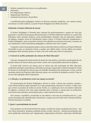 Avaliação do processo e do produto.
A problematização pedagógica relativa às diversas questões implícitas, nos roteiros acima,
Projeto Pedagógico das Mídias Escolares.
1. O jornal só acolhe produções dos alunos do Mais Educação?
Mais Educação,
acolhendo produções espontâneas, realizadas por grupos organizados (Grêmio Estudantil, Grupo
realizado, dentro do Programa Mais Educação
de um valor agregado muito importante.
2. A direção e os professores terão um espaço no jornal?
visão institucional da mídia sobrepõe-se à visão propriamente educativa. É, talvez, o maior risco
/ (um
Notícias Escolares, ou similar.
3. Qual é a periodicidade do jornal?
serão publicadas, ilustração, pré- diagramação, diagramação eletrônica, impressão, distribuição
32
 