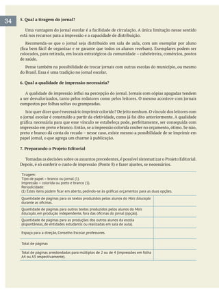 5. Qual a tiragem do jornal?
está nos recursos para a impressão e a capacidade de distribuição.
colocados, para retirada, em locais estratégicos da comunidade – cabeleireira, comércios, postos
de saúde.
6. Qual a qualidade de impressão necessária?
preto e branco dá conta do recado – nesse caso, existe mesmo a possibilidade de se imprimir em
7. Preparando o Projeto Editorial
Tiragem:
Impressão – colorida ou preto e branco (1).
Periodicidade:
Quantidade de páginas para os textos produzidos pelos alunos do Mais Educação
Quantidade de páginas para outros textos produzidos pelos alunos do Mais
Educação
Quantidade de páginas para as produções dos outros alunos da escola
Espaço para a direção, Conselho Escolar, professores.
Total de páginas
Total de páginas arredondadas para múltiplos de 2 ou de 4 (impressões em folha
A4 ou A3 respectivamente).
34
 
