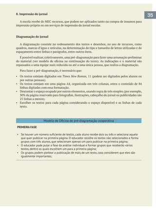 8. Impressão do jornal
Diagramação do jornal
A diagramação consiste no ordenamento dos textos e desenhos, no uso de recursos, como
quadros, marcas d’água e retículas, na determinação do tipo e tamanho de letras utilizadas e do
repassados a uma equipe mais reduzida ou até a uma única pessoa, que realiza a diagramação.
Times New Roman,
Descontar o espaço ocupado por outros elementos, usando regra de três simples (por exemplo,
Escolher os textos para cada página considerando o espaço disponível e as linhas de cada
texto.
PRIMEIRA FASE
que quer publicar na primeira página. O educador recolhe os textos não selecionados e forma
O educador pode pular a fase da análise individual e formar grupos que receberão vários
textos, dentre os quais escolhem um para a primeira página;
Os grupos podem pleitear a publicação de mais de um texto, caso considerem que eles são
igualmente importantes;
35
 