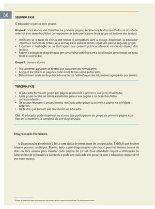 SEGUNDA FASE
O educador organiza dois grupos
Grupo A: cinco alunos vão trabalhar na primeira página. Recebem os textos escolhidos na atividade
anterior e os desenhos/fotos correspondentes (não participam deste grupo os autores dos textos).
Escolhem a ilustração ou as ilustrações que querem publicar (deverão retirar do espaço dos
textos);
Fazem o esboço de diagramação (em uma folha solta indicam a localização aproximada de cada
texto e ilustração).
Grupo B: demais alunos
A seguir, escolhem as páginas onde esses temas serão publicados;
TERCEIRA FASE
Cada grupo recebe os textos escolhidos para a sua página e os desenhos/fotos
correspondentes;
Os grupos repetem o procedimento realizado pelo grupo da primeira página na atividade
anterior;
Os textos que sobram são devolvidos ao educador.
Diagramação  Eletrônica
por esse espaço.
36
* À época de elaboração deste documento, em sua primeira versão, houve a distribuição dos CDs para algumas escolas.
 