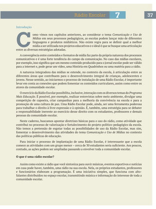 Introdução
C 
omo vimos nos capítulos anteriores, ao considerar o tema Comunicação e Uso de
Mídias
entre as diversas estratégias adotadas.
A natureza integradora das mídias se estende, no contexto da escola, à articulação entre as
atores da comunidade escolar.
O exercício da Rádio Escolar possibilita,inclusive,interação com os diversos temas do Programa
Mais Educação. É possível, por exemplo, realizar entrevistas sobre meio ambiente, divulgar uma
competição de capoeira, criar campanhas para a melhoria da convivência na escola e para a
para trabalhar o direito à livre expressão e à opinião. É, também, uma estratégia para se debater
pessoas da comunidade escolar.
Neste caderno, buscamos apontar diretrizes básicas para o uso do rádio, como atividade que
Não temos a pretensão de esgotar todas as possibilidades de uso da Rádio Escolar, mas sim,
Comunicação e Uso de Mídias no contexto
das políticas públicas de educação.
contudo, as ações podem ser ampliadas passando a envolver toda a comunidade escolar.
O que é uma rádio escolar?
Assim como existe a rádio que você sintoniza para ouvir músicas, eventos esportivos e notícias
comunidade escolar.
377Rádio Escolar
 