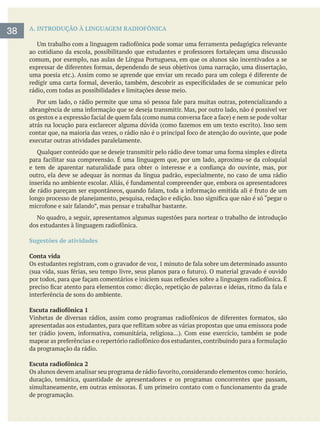 A. INTRODUÇÃO À LINGUAGEM RADIOFÔNICA
rádio, com todas as possibilidades e limitações desse meio.
executar outras atividades paralelamente.
outro, ela deve se adequar às normas da língua padrão, especialmente, no caso de uma rádio
No quadro, a seguir, apresentamos algumas sugestões para nortear o trabalho de introdução
Sugestões de atividades
Conta vida
Escuta radiofônica 1
da programação da rádio.
Escuta radiofônica 2
duração, temática, quantidade de apresentadores e os programas concorrentes que passam,
de programação.
38
 