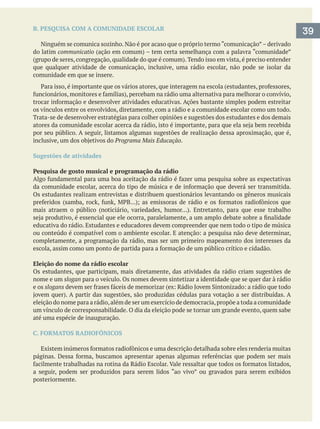 B. PESQUISA COM A COMUNIDADE ESCOLAR
Ninguém se comunica sozinho. Não é por acaso que o próprio termo “comunicação”– derivado
do latim communicatio
que qualquer atividade de comunicação, inclusive, uma rádio escolar, não pode se isolar da
comunidade em que se insere.
os vínculos entre os envolvidos, diretamente, com a rádio e a comunidade escolar como um todo.
Trata-se de desenvolver estratégias para colher opiniões e sugestões dos estudantes e dos demais
por seu público. A seguir, listamos algumas sugestões de realização dessa aproximação, que é,
Programa Mais Educação.
Sugestões de atividades
Pesquisa de gosto musical e programação da rádio
Os estudantes realizam entrevistas e distribuem questionários levantando os gêneros musicais
educativa do rádio. Estudantes e educadores devem compreender que nem todo o tipo de música
completamente, a programação da rádio, mas ser um primeiro mapeamento dos interesses da
Eleição do nome da rádio escolar
Os estudantes, que participam, mais diretamente, das atividades da rádio criam sugestões de
nome e um slogan para o veículo. Os nomes devem sintetizar a identidade que se quer dar à rádio
e os slogans
eleição do nome para a rádio,além de ser um exercício de democracia,propõe a toda a comunidade
um vínculo de corresponsabilidade. O dia da eleição pode se tornar um grande evento, quem sabe
até uma espécie de inauguração.
C. FORMATOS RADIOFÔNICOS
a seguir, podem ser produzidos para serem lidos “ao vivo” ou gravados para serem exibidos
posteriormente.
39
 