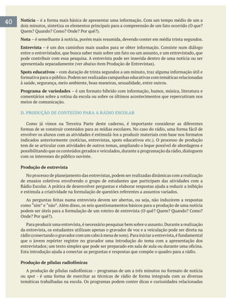 Notícia
Nota – é semelhante à notícia, porém mais resumida, devendo conter em média trinta segundos.
Entrevista
pode contribuir com essa pesquisa. A entrevista pode ser inserida dentro de uma notícia ou ser
Spots educativos
à saúde, segurança, meio ambiente, boas maneiras, sexualidade, entre outros.
Programa de variedades
comentários sobre a rotina da escola ou sobre os últimos acontecimentos que repercutiram nos
meios de comunicação.
D. PRODUÇÃO DE CONTEÚDO PARA A RÁDIO ESCOLAR
tem de se articular com atividades de outros temas, ampliando o leque possível de abordagens e
possibilitando que os conteúdos gerados e veiculados,durante a programação da rádio,dialoguem
com os interesses do público ouvinte.
Produção de entrevista
de ensaios coletivos envolvendo o grupo de estudantes que participam das atividades com a
como “sim” e “não”. Além disso, os seis questionamentos básicos para a produção de uma notícia
da entrevista, os estudantes utilizam apenas o gravador de voz e a veiculação pode ser direta na
Produção de pílulas radiofônicas
ou spot
temáticas trabalhadas na escola. Os programas podem conter dicas e curiosidades relacionadas
40
 