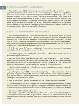 F. PROGRAMAÇÃO E GESTÃO DA RÁDIO ESCOLAR
a participação da comunidade escolar não pode resumir-se a ações pontuais como o pedido de
músicas, a eleição do nome da rádio ou mesmo pesquisas de opinião. A participação tem de estar
na rotina de gestão da rádio. Os educadores e estudantes envolvidos com a rádio devem estar
sempre abertos a sugestões de todos os setores da escola, realizando reuniões periódicas com
rádio com os conteúdos trabalhados em sala de aula e demais questões da instituição. Da mesma
G. INSTALAÇÃO DOS EQUIPAMENTOS DA RÁDIO ESCOLAR
ovos recicladas e coladas nas paredes internas. Entretanto, caso a escola não possua esse espaço
para montagem da Rádio Escolar, os equipamentos podem ser montados em uma sala de aula, ou
no pátio, para a realização de dinâmicas de rádio ao vivo.
Programa Mais Educação é composto por uma série de materiais de
– aparelho microsystem
– mesa de quatro canais
– microfones (dois) que podem ser utilizados para o exercício de rádio ao vivo e para a gravação
– gravador digital com porta USB
– fones de ouvido (dois)
– caixas de som
a abranger as principais áreas de recreação dos estudantes e circulação das pessoas. Na maioria das
computadores do laboratório,é possível editar spots educativos e campanhas utilizando softwares
livres.
42
 