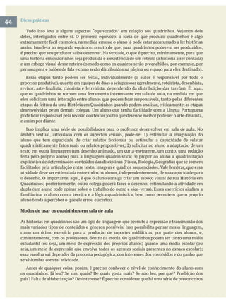 Dicas práticas
é preciso que seu produtor saiba desenhar. Na verdade, o que é preciso, minimamente, para que
e um esboço visual desse roteiro (o modo como os quadros serão preenchidos, por exemplo, por
e assim por diante.
texto em outra linguagem (um desenho animado, um curta-metragem, um conto, uma redação
atividade deve ser estimulada entre todos os alunos, independentemente, de sua capacidade para
o desenho. O importante, aqui, é que o aluno consiga criar um esboço visual de sua História em
aluno tenda a perceber o que ele errou e acertou.
Modos de usar os quadrinhos em sala de aula
As histórias em quadrinhos são um tipo de linguagem que permite a expressão e transmissão dos
mais variados tipos de conteúdos e gêneros possíveis. Isso possibilita pensar nessa linguagem,
como um ótimo exercício para a produção de suportes midiáticos, por parte dos alunos, e,
essa escolha vai depender da proposta pedagógica, dos interesses dos envolvidos e do ganho que
se vislumbra com tal atividade.
Antes de qualquer coisa, porém, é preciso conhecer o nível de conhecimento do aluno com
44
 