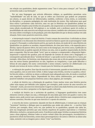 em relação aos quadrinhos, desde argumentos como “isso é coisa para crianças”, até “isso não
da disciplina e a proposta pedagógica de cada instituição de ensino. Não indicamos para qual
– a interpretação textual e visual da história
sequencial e espacial dos quadros, pois ela depende do contato do aluno com a linguagem e o
– a ordenação dos quadros. Esse tipo de exercício é interessante, quando se tem tirinhas de três a
cinco quadros, com ou sem texto verbal. A ideia é pegar uma tirinha, recortar os quadros, colocá-
– a edição da história
“esticada”.Assim,um exercício interessante é sugerir ao aluno uma dada história (com os quadros
– a reedição da história
alguns casos, pode ocorrer que a presença de um quadro deixe a história mais compreensível (ou
– a reescrita dos textos e paratextos
“inventem” histórias e diálogos para os quadrinhos que ainda não sabem ler – o escritor Ítalo
pois sua imaginação permitia que uma mesma sequência de quadros equivalesse a n histórias
cópia, somente com as imagens para o aluno “criar” sua história.
45
 