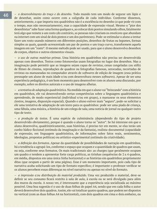 – o desenvolvimento do traço e do desenho. Todo mundo tem um modo de segurar um lápis e
anteriormente, o que importa nos quadrinhos não é a excelência no desenho (o que pode vir com
terá algo que remete a um rosto (do contrário, as pessoas não criariam os emoticons que abundam
imagem em um “rosto”. O mesmo método pode ser usado, para que o aluno desenvolva desenhos
– o uso de outras matérias-primas
stills
revistas ou manuseadas no computador através de softwares de edição de imagem (essa prática
softwares
experiência pedagógica, é um bom momento para desenvolver com os alunos uma discussão, por
exemplo, sobre os direitos autorais e o uso de imagens alheias.
– a tentativa de adaptação quadrinística.Na medida em que o aluno vai“brincando”com a história
em quadrinhos, ele vai desenvolvendo certas competências sobre a linguagem quadrinística e
tipo de texto.
– a produção de textos
aluno desenvolva, quadrinisticamente, suas histórias, é preciso ter em mente, se elas terão um
– . Apesar da quantidade de possibilidades de narração em quadrinhos,
– a impressão e/ou distribuição do material produzido
deverá desenvolver dois quadros.Assim,ele vai totalizar quatro quadros,que podem ser dispostos
46
 