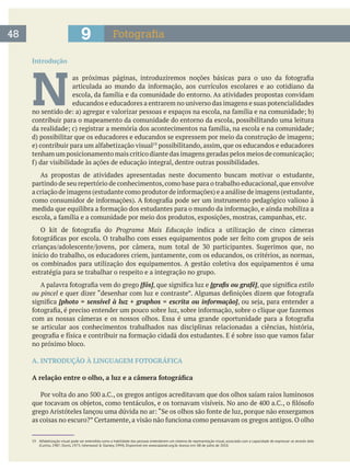 Introdução
N educandos e educadores a entrarem no universo das imagens e suas potencialidades
contribuir para o mapeamento da comunidade do entorno da escola, possibilitando uma leitura
possibilitando, assim, que os educandos e educadores
As propostas de atividades apresentadas neste documento buscam motivar o estudante,
partindo de seu repertório de conhecimentos,como base para o trabalho educacional,que envolve
Programa Mais Educação indica a utilização de cinco câmeras
os combinados para utilização dos equipamentos. A gestão coletiva dos equipamentos é uma
estratégia para se trabalhar o respeito e a integração no grupo.
[fós] estilo
ou pincel
se articular aos conhecimentos trabalhados nas disciplinas relacionadas a ciências, história,
no próximo bloco.
A. INTRODUÇÃO À LINGUAGEM FOTOGRÁFICA
48 Fotografia9
19 Alfabetização visual pode ser entendida como a habilidade das pessoas entenderem um sistema de representação visual, associado com a capacidade de expressar-se através dele
 
