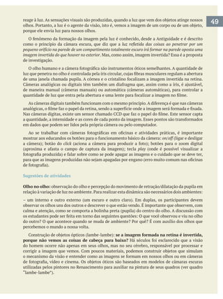 porque ele envia luz para nossos olhos.
como o princípio da câmara escura, que diz que a
pequeno orifício na parede de um compartimento totalmente escuro irá formar na parede oposta uma
imagem invertida do que houver no exterior
de investigação.
em dados que podem ser lidos pela própria câmera ou pelo computador.
on/off (ligar e desligar
click
play (onde é possível visualizar a
Sugestões de atividades
Olho no olho:
observar os olhos uns dos outros e descrever o que estão vendo. É importante que observem, com
percebemos o mundo a nossa volta.
se a imagem formada na retina é invertida,
porque não vemos as coisas de cabeça para baixo?
do homem ocorre não apenas em seus olhos, mas no seu cérebro, responsável por processar e
utilizadas pelos pintores no Renascimento para auxiliar na pintura de seus quadros (ver quadro
49
 