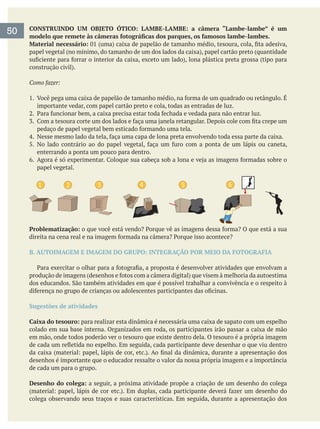 CONSTRUINDO UM OBJETO ÓTICO: LAMBE-LAMBE: a câmera “Lambe-lambe” é um
Material necessário:
Como fazer:
importante vedar, com papel cartão preto e cola, todas as entradas de luz.
enterrando a ponta um pouco para dentro.
papel vegetal.
1 3 4 5 62
Problematização:
B. AUTOIMAGEM E IMAGEM DO GRUPO: INTEGRAÇÃO POR MEIO DA FOTOGRAFIA
Sugestões de atividades
Caixa do tesouro: para realizar esta dinâmica é necessária uma caixa de sapato com um espelho
colado em sua base interna. Organizados em roda, os participantes irão passar a caixa de mão
em mão, onde todos poderão ver o tesouro que existe dentro dela. O tesouro é a própria imagem
desenhos é importante que o educador ressalte o valor da nossa própria imagem e a importância
de cada um para o grupo.
Desenho do colega: a seguir, a próxima atividade propõe a criação de um desenho do colega
colega observando seus traços e suas características. Em seguida, durante a apresentação dos
50
 
