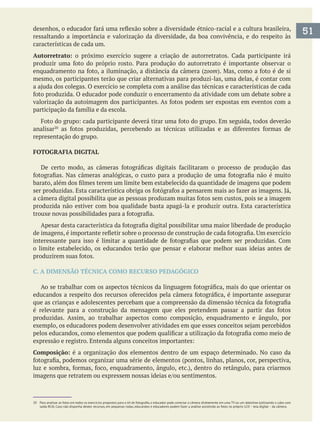 ressaltando a importância e valorização da diversidade, da boa convivência, e do respeito às
características de cada um.
Autorretrato:
zoom
mesmo, os participantes terão que criar alternativas para produzi-las, uma delas, é contar com
analisar
representação do grupo.
FOTOGRAFIA DIGITAL
produzida não estiver com boa qualidade basta apagá-la e produzir outra. Esta característica
o limite estabelecido, os educandos terão que pensar e elaborar melhor suas ideias antes de
C. A DIMENSÃO TÉCNICA COMO RECURSO PEDAGÓGICO
produzidas. Assim, ao trabalhar aspectos como composição, enquadramento e ângulo, por
Composição: é a organização dos elementos dentro de um espaço determinado. No caso da
51
20 Para analisar as fotos em todos os exercícios propostos para o kit datashow (utilizando o cabo com
 