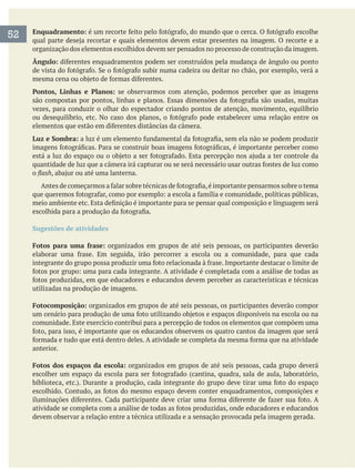 Enquadramento:
organização dos elementos escolhidos devem ser pensados no processo de construção da imagem.
Ângulo:
Pontos, Linhas e Planos: se observarmos com atenção, podemos perceber que as imagens
vezes, para conduzir o olhar do espectador criando pontos de atenção, movimento, equilíbrio
Luz e Sombra:
o
Sugestões de atividades
Fotos para uma frase: organizados em grupos de até seis pessoas, os participantes deverão
utilizadas na produção de imagens.
Fotocomposição: organizados em grupos de até seis pessoas, os participantes deverão compor
comunidade. Este exercício contribui para a percepção de todos os elementos que compõem uma
anterior.
Fotos dos espaços da escola: organizados em grupos de até seis pessoas, cada grupo deverá
devem observar a relação entre a técnica utilizada e a sensação provocada pela imagem gerada.
52
 