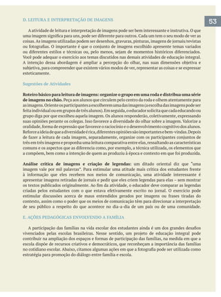 D. LEITURA E INTERPRETAÇÃO DE IMAGENS
A atividade de leitura e interpretação de imagens pode ser bem interessante e instrutiva. O que
esteticamente.
Sugestões de Atividades
Roteiro básico para leitura de imagens: organize o grupo em uma roda e distribua uma série
de imagens no chão.
asimagens.Orienteosparticipantesaescolheremumadasimagens(aescolhadasimagenspodeser
grupo diga por que escolheu aquela imagem. Os alunos responderão, coletivamente, expressando
três em três imagens e proponha uma leitura comparativa entre elas,ressaltando as características
Análise crítica de imagens e criação de legendas: um ditado oriental diz que “uma
contexto, assim como o poder que os meios de comunicação têm para direcionar a interpretação
de seu público a respeito do que acontece no dia-a-dia de um país ou de uma comunidade.
E. AÇÕES PEDAGÓGICAS ENVOLVENDO A FAMÍLIA
53
 