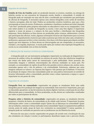 Sugestão de atividade
Estúdio de Foto da Família: pode ser produzido durante os eventos, reuniões, na entrega do
F. PRODUÇÃO DE MAPAS E FOTOS DA COMUNIDADE
que temos são dadas pelos meios de comunicação e pela publicidade. Neste processo são
mostradas apenas sob o viés da pobreza e da criminalidade. Entretanto, sabemos que estas
imagens reduzem os valores e as riquezas dos lugares e das pessoas que lá habitam. O exercício
importante no seu ponto de vista.
Sugestões de atividades
Pesquisa sobre a história da comunidade: organizados em grupos, os estudantes deverão
pesquisar a história do bairro, da comunidade ou da cidade onde moram. É importante levantar
54
 