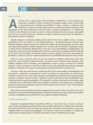 Apresentação
A as experiências que vivenciam em sociedade. O vídeo, o cinema e a televisão estão
pensamento, abstrair e aprender.
brasileiros, a leitura de “textos” audiovisuais precedeu a possibilidade de leitura de textos verbais.
produzir, veicular, promover e discutir um vídeo. O que, antes, dependia de produtoras, grandes
Também, é possível usar o vídeo como processo, contemplando a dimensão da produção (quando
gravem em vídeo suas principais conclusões. Não há opção mais ou menos “certa”. Tudo depende
do que se está buscando.
que podem
O vídeo como produto
Como Usar o Cinema na Sala de
Aula
56 10 Vídeo
 