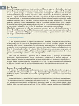 Jogo da caixa
grupo retoma a brincadeira com a caixa de papelão até que se esgotem os envelopes.
em relação a um tema determinado.
O vídeo como processo
O uso do audiovisual na escola pode contemplar a dimensão da produção, estabelecendo
pesquisar sobre o tema a ser abordado. Deverá organizar seu pensamento na redação do roteiro e
reorganizá-loemváriosmomentosduranteoprocessodegravação.Aindavivenciaráummomento
passiva de “ouvinte” que assumiria numa aula expositiva.
localização dos entrevistados à gestão dos recursos disponibilizados pela escola (equipamentos,
problemas. Em cada etapa da produção há espaço para o desenvolvimento de competências.
Processo de produção audiovisual
O processo de produção audiovisual organiza-se em etapas. A realização da obra começa com
texto curto, de dez a vinte linhas, expressando as principais ideias do audiovisual que se pretende
produzir.
58
 