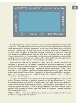 e descrever, uma após outra, as cenas que contarão uma história. Nessa etapa, nossa experiência
roteiro deve servir como um guia nos momentos de gravação e edição.
chamamos de “pré-produção”. Os cenários são produzidos, as entrevistas agendadas, os atores
aquilo que se estava esperando, por exemplo. Os imprevistos obrigarão a equipe a revisitar o
roteiro, introduzindo alterações.
Evite gravações desnecessárias e, na medida do possível, procure prender-se ao que está
quando nos preparamos para a edição do material. Isso compreende o visionamento de todo
o material gravado, anotando a localização dos melhores takes (um take é o som e a imagem
gravados, desde a hora que se aciona o botão para “gravar” na câmera, até a hora que a gravação
“FITAnº 1-0h3min–entrevista com a diretora da escola.Nesse momento,ela fala sobre a importância
do laboratório de informática. Até 0h12min”.
59ARGUMENTO ROTEIRO
EDIÇÃO
EXIBIÇÃO
PRÉ-PRODUÇÃO
PÓS-PRODUÇÃO
PRODUÇÃO
 