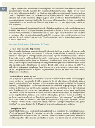 Depois de analisado todo o material,descarregamos para um computador as cenas que sabemos
que iremos aproveitar. Na máquina, deve estar instalado um software de edição. Há boas opções
livres como o Kino Cinelerra
Linux
conversão dos arquivos como o Multimedia Converter ou o Transcode
é possível utilizar um aparelho de Bluetooth, que se encontra no mercado por preços cada vez
mais acessíveis.
time-line. (Não
software, mexer sem medo e experimentar
as muitas alternativas.
Sugestões de Atividades de Produção de Vídeos
- O vídeo como material de pesquisa
ainda,se desse diagnóstico derivar um plano de ação,também apresentado em vídeo pelos alunos.
Obs:
- Produzindo um interprograma
produzir o roteiro de um“interprograma”sobre um assunto que se queira trabalhar.Em linguagem
televisiva, “interprogramas” são os vídeos exibidos nos intervalos da programação. Devem ser
longo de aulas anteriores. A seguir, os estudantes são convidados a gravar o que roteirizaram.
- Dublagem de cenas
60
 
