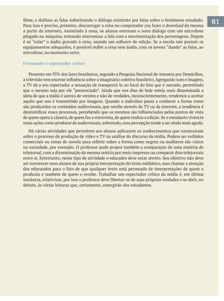 download da mesma
é só “colar” o áudio gravado à cena, usando um software
Formando o espectador crítico
ideia de que a mídia é autora de versões e não de verdades, inconscientemente, tendemos a aceitar
essas ações como produtor de audiovisuais,sobretudo,essa percepção tende a ser ainda mais aguda.
Há várias atividades que permitem aos alunos aplicarem os conhecimentos que construíram
ser convencer seus alunos de sua própria interpretação do texto midiático, mas chamar a atenção
produziu e também de quem o recebe. Trabalhar um espectador crítico da mídia é, em última
debate, às várias leituras que, certamente, emergirão dos estudantes.
61
 