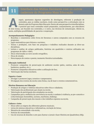 A conteúdos, para as mídias escolares, tendo como perspectiva a articulação com os
demaiscaderdoProgramaMaisEducação.Dentrodeumaperspectivainterdisciplinar,
assim, múltiplas possibilidades de parceria e cooperação.
Acompanhamento Pedagógico
Resenhas e comentários sobre livros de literatura e outros comprados com os recursos do
Textos e produções, com base em pesquisas e trabalhos realizados durante as diver-sas
Leitura e análise de artigos publicados, histórias em quadrinho e roteiros utilizados em
Educação Ambiental
Esporte e Lazer
Direitos Humanos em Educação
bullying
Cultura e Artes
62
11
Interface das Mídias Escolares com os outros
cadernos do Programa Mais Educação
 