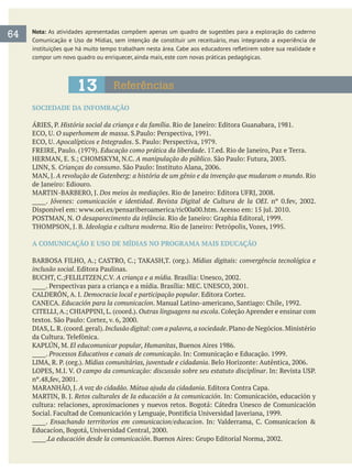 Nota: As atividades apresentadas compõem apenas um quadro de sugestões para a exploração do caderno
compor um novo quadro ou enriquecer, ainda mais, este com novas práticas pedagógicas.
64
13 Referências
SOCIEDADE DA INFOMRAÇÃO
História social da criança e da família
O superhomem de massa
Apocalípticos e Integrados
Educação como prática da liberdade
A manipulação do público
Crianças do consumo
A revolução de Gutenberg: a história de um gênio e da invenção que mudaram o mundo. Rio
Dos meios às mediações
_____. Jóvenes: comunicación e identidad. Revista Digital de Cultura de la OEI
O desaparecimento da infância
Ideologia e cultura moderna
A COMUNICAÇÃO E USO DE MÍDIAS NO PROGRAMA MAIS EDUCAÇÃO
Mídias digitais: convergência tecnológica e
inclusão social
A criança e a mídia.
Democracia local e participação popular
Educación para la comunicacíon
Outras linguagens na escola
Inclusão digital: com a palavra,a sociedade
El educomunicar popular, Humanitas
_____. Processos Educativos e canais de comunicação
Mídias comunitárias, juventude e cidadania
O campo da comunicação: discussão sobre seu estatuto disciplinar
A voz do cidadão. Mútua ajuda da cidadania
Retos culturales de Ia educación a Ia comunicación
_____. Ensachando terrritorios em comunicacion/educacion
_____.La educación desde la comunicación
 