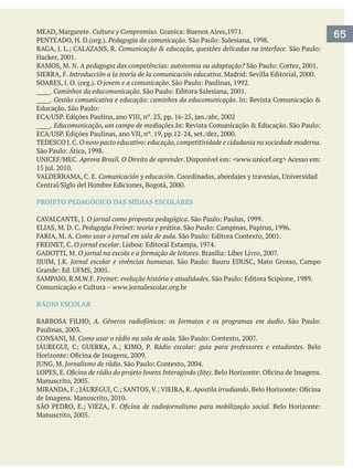 65Cultura y Compromiso.
Pedagogia da comunicação.
Comunicação & educação, questões delicadas na interface.
A pedagogia das competências: autonomia ou adaptação?
Introducción a la teoría de la comunicación educativa
O jovem e a comunicação
_____. Caminhos da educomunicação
_____. Gestão comunicativa e educação: caminhos da educomunicação
_____. Educomunicação, um campo de mediações
O novo pacto educativo: educação,competitividade e cidadania na sociedade moderna.
Aprova Brasil. O Direito de aprender
Comunicación y educación.
PROJETO PEDAGÓGICO DAS MÍDIAS ESCOLARES
O jornal como proposta pedagógica
Pedagogia Freinet: teoria e prática
Como usar o jornal em sala de aula
O jornal escolar
O jornal na escola e a formação de leitores
Jornal escolar e vivências humanas
Freinet: evolução história e atualidades
RÁDIO ESCOLAR
A. Gêneros radiofônicos: os formatos e os programas em áudio
Como usar o rádio na sala de aula.
Rádio escolar: guia para professores e estudantes. Belo
Jornalismo de rádio
Apostila irradiando
 