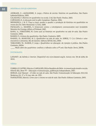 66 HISTÓRIAS EM QUADRINHOS
Prática de escrita: histórias em quadrinhos
História em quadrinhos na escola
A educação está no gibi
Traço a traço, quadro a quadro: a produção de histórias em quadrinhos no
ensino da arte
Grassroots comics: a development communication tool
Como usar as histórias em quadrinhos na sala de aula
A leitura dos quadrinhos
Quadrinhos na sala de aula
Quadrinhos na educação: da rejeição à prática
_____.
FOTOGRAFIA
da latinha à internet.
VÍDEO
A comunicação invade a escola.
O vídeo na sala de aula
Como usar o cinema na sala de aula
 