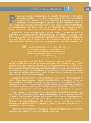 051A Série Mais Educação
P 
ensar na elaboração de uma proposta de Educação Integral como política pública
impregnado das práticas disciplinares da modernidade. O processo educativo, que se
dinamiza na vida social contemporânea, não pode continuar sustentando a certeza de
do conhecimento universal. Também não é mais possível acreditar que o sucesso da educação
está em uma proposta curricular homogênea e descontextualizada da vida do estudante.
Romper esses limites político-pedagógicos que enclausuram o processo educacional na
partir dele que será possível promover a ampliação das experiências educadoras sintonizadas
sua responsabilidade pela educação, sem perder seu papel de protagonista, porque sua ação é
Série Mais Educação
Texto Referência para o Debate Nacional, Rede de Saberes: pressupostos
para projetos pedagógicos de Educação Integral e Gestão Intersetorial no Território, apresenta os
Cadernos Pedagógicos do Programa Mais Educação pensados e elaborados para contribuir
perspectiva da Educação Integral.
A educação, direito de todos e dever do Estado e da família,
será promovida e incentivada com a colaboração da socie-
dade, visando ao pleno desenvolvimento da pessoa, seu
para o trabalho”. (Art. 205, CF)
 