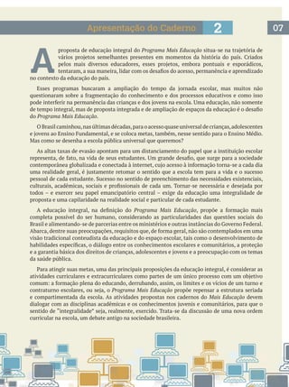 072Apresentação do Caderno
A 
proposta de educação integral do Programa Mais Educação
no contexto da educação do país.
do Programa Mais Educação.
O Brasil caminhou,nas últimas décadas,para o acesso quase universal de crianças,adolescentes
As altas taxas de evasão apontam para um distanciamento do papel que a instituição escolar
todos – e exercer seu papel emancipatório central – exige da educação uma integralidade de
proposta e uma capilaridade na realidade social e particular de cada estudante.
Programa Mais Educação
completa possível do ser humano, considerando as particularidades das questões sociais do
visão tradicional conteudista da educação e do espaço escolar, tais como o desenvolvimento de
da saúde pública.
Programa Mais Educação propõe repensar a estrutura seriada
e compartimentada da escola. As atividades propostas nos cadernos do Mais Educação devem
curricular na escola, um debate antigo na sociedade brasileira.
 
