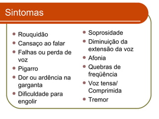 Sintomas Rouquidão Cansaço ao falar Falhas ou perda de voz Pigarro Dor ou ardência na garganta Dificuldade para engolir Soprosidade Diminuição da extensão da voz Afonia Quebras de freqüência  Voz tensa/ Comprimida Tremor 