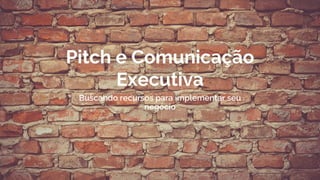 Pitch e Comunicação
Executiva
Buscando recursos para implementar seu
negócio
 