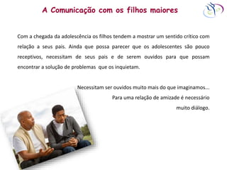 A Comunicação com os filhos maiores
Com a chegada da adolescência os filhos tendem a mostrar um sentido crítico com
relação a seus pais. Ainda que possa parecer que os adolescentes são pouco
receptivos, necessitam de seus pais e de serem ouvidos para que possam
encontrar a solução de problemas que os inquietam.
Necessitam ser ouvidos muito mais do que imaginamos...
Para uma relação de amizade é necessário
muito diálogo.
 